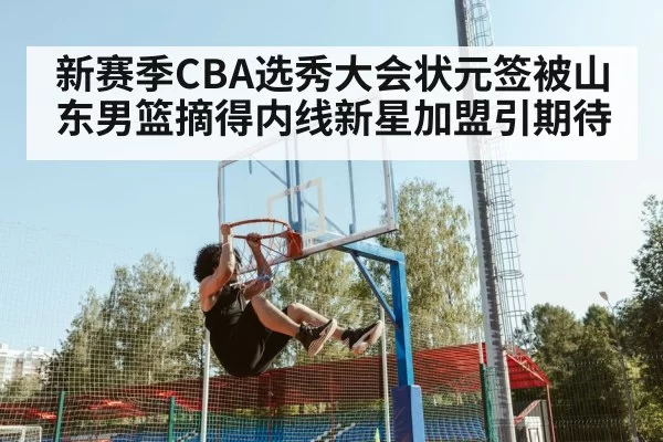 新赛季CBA选秀大会状元签被山东男篮摘得内线新星加盟引期待
