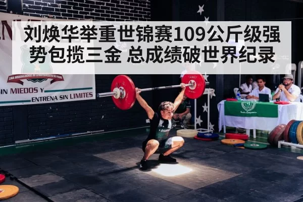 刘焕华举重世锦赛109公斤级强势包揽三金 总成绩破世界纪录